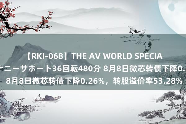 【RKI-068】THE AV WORLD SPECIAL あなただけに 最高のオナニーサポート36回転480分 8月8日微芯转债下降0.26%，转股溢价率53.28%