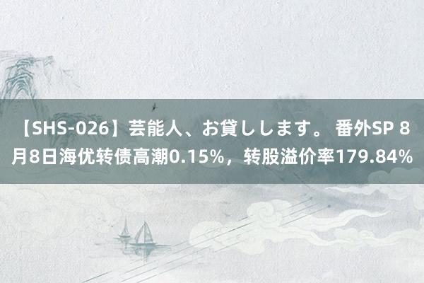 【SHS-026】芸能人、お貸しします。 番外SP 8月8日海优转债高潮0.15%，转股溢价率179.84%