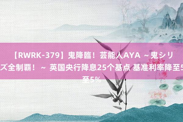 【RWRK-379】鬼降臨！芸能人AYA ～鬼シリーズ全制覇！～ 英国央行降息25个基点 基准利率降至5%