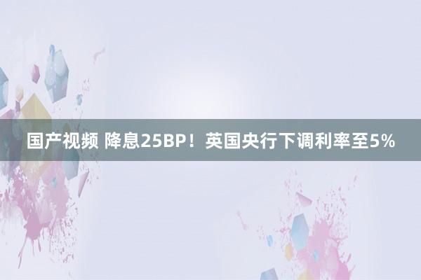 国产视频 降息25BP！英国央行下调利率至5%