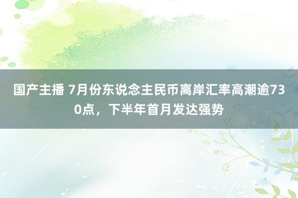 国产主播 7月份东说念主民币离岸汇率高潮逾730点，下半年首月发达强势