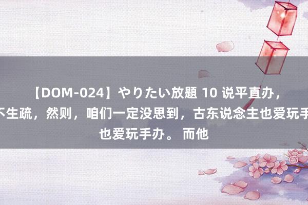 【DOM-024】やりたい放題 10 说平直办，各人王人不生疏，然则，咱们一定没思到，古东说念主也爱玩手办。 而他