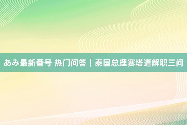 あみ最新番号 热门问答｜泰国总理赛塔遭解职三问