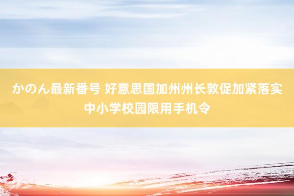 かのん最新番号 好意思国加州州长敦促加紧落实中小学校园限用手机令