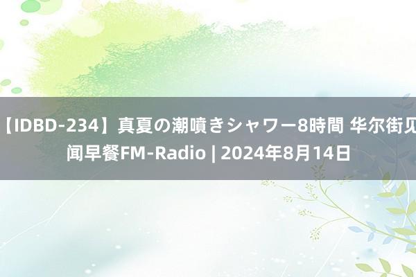 【IDBD-234】真夏の潮噴きシャワー8時間 华尔街见闻早餐FM-Radio | 2024年8月14日