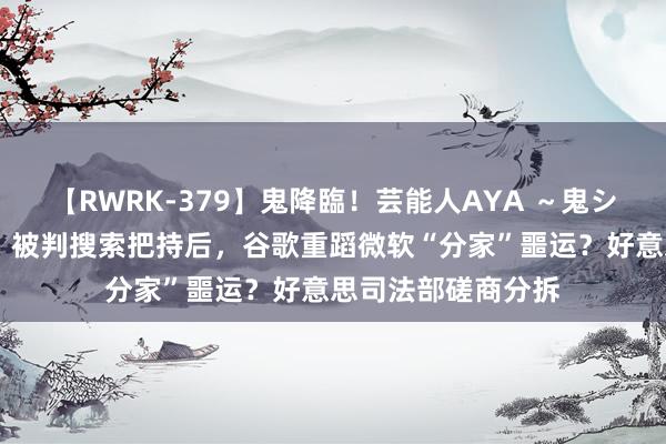 【RWRK-379】鬼降臨！芸能人AYA ～鬼シリーズ全制覇！～ 被判搜索把持后，谷歌重蹈微软“分家”噩运？好意思司法部磋商分拆