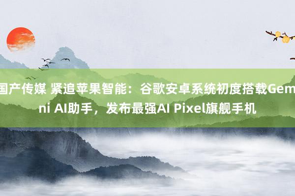 国产传媒 紧追苹果智能：谷歌安卓系统初度搭载Gemini AI助手，发布最强AI Pixel旗舰手机