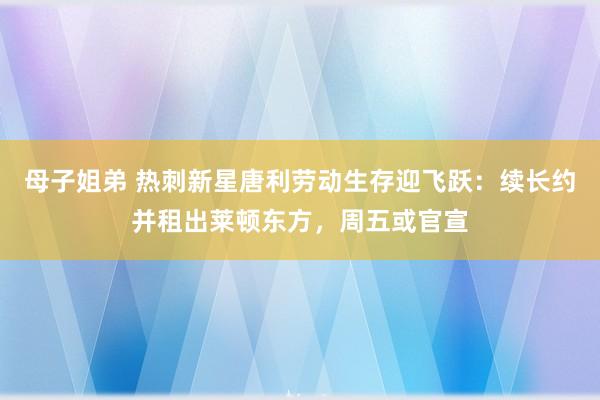 母子姐弟 热刺新星唐利劳动生存迎飞跃：续长约并租出莱顿东方，周五或官宣