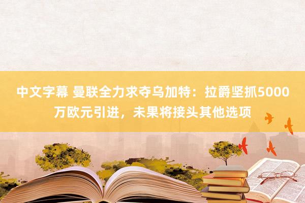 中文字幕 曼联全力求夺乌加特：拉爵坚抓5000万欧元引进，未果将接头其他选项