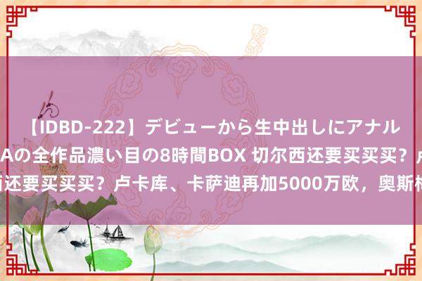 【IDBD-222】デビューから生中出しにアナルまで！最強の芸能人AYAの全作品濃い目の8時間BOX 切尔西还要买买买？卢卡库、卡萨迪再加5000万欧，奥斯梅恩请上车