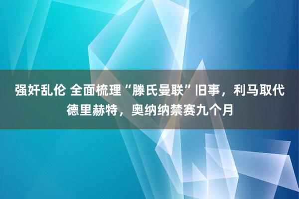 强奸乱伦 全面梳理“滕氏曼联”旧事，利马取代德里赫特，奥纳纳禁赛九个月