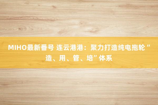 MIHO最新番号 连云港港：聚力打造纯电拖轮“造、用、管、培”体系