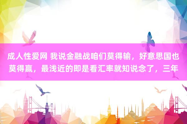 成人性爱网 我说金融战咱们莫得输，好意思国也莫得赢，最浅近的即是看汇率就知说念了，三年