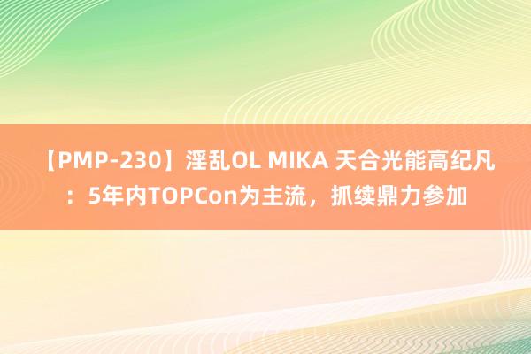 【PMP-230】淫乱OL MIKA 天合光能高纪凡：5年内TOPCon为主流，抓续鼎力参加