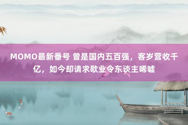 MOMO最新番号 曾是国内五百强，客岁营收千亿，如今却请求歇业令东谈主唏嘘