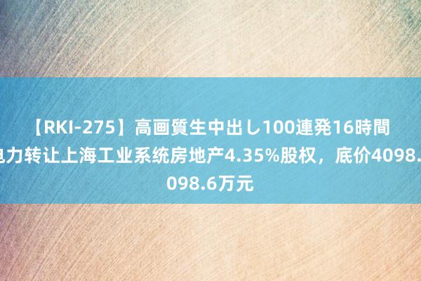 【RKI-275】高画質生中出し100連発16時間 上海电力转让上海工业系统房地产4.35%股权，底价4098.6万元