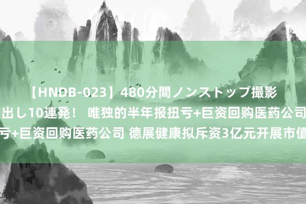 【HNDB-023】480分間ノンストップ撮影 ノーカット編集で本物中出し10連発！ 唯独的半年报扭亏+巨资回购医药公司 德展健康拟斥资3亿元开展市值处罚