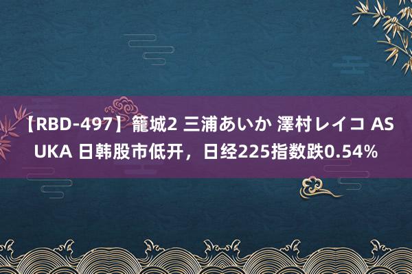 【RBD-497】籠城2 三浦あいか 澤村レイコ ASUKA 日韩股市低开，日经225指数跌0.54%