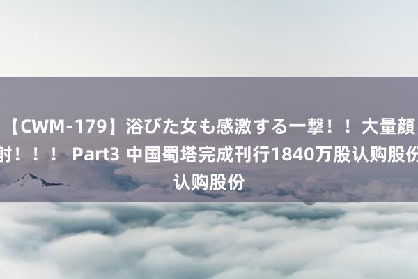 【CWM-179】浴びた女も感激する一撃！！大量顔射！！！ Part3 中国蜀塔完成刊行1840万股认购股份