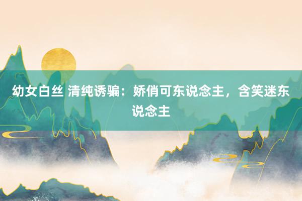 幼女白丝 清纯诱骗：娇俏可东说念主，含笑迷东说念主