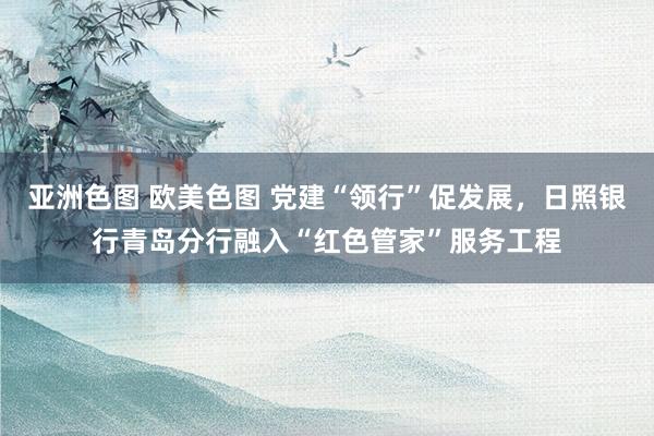 亚洲色图 欧美色图 党建“领行”促发展，日照银行青岛分行融入“红色管家”服务工程