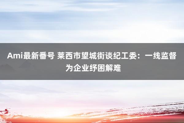 Ami最新番号 莱西市望城街谈纪工委：一线监督 为企业纾困解难