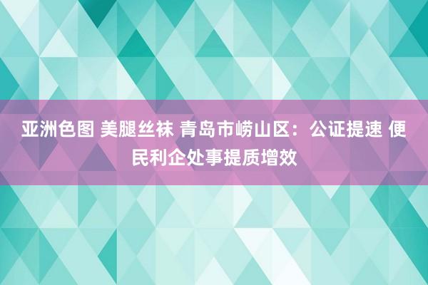 亚洲色图 美腿丝袜 青岛市崂山区：公证提速 便民利企处事提质增效