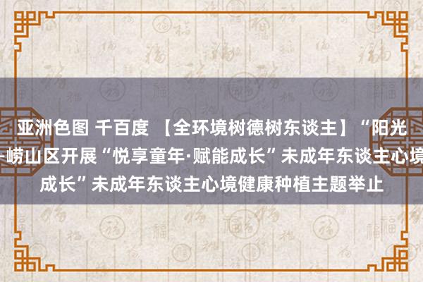 亚洲色图 千百度 【全环境树德树东谈主】“阳光悦心 奉陪成长”——崂山区开展“悦享童年·赋能成长”未成年东谈主心境健康种植主题举止