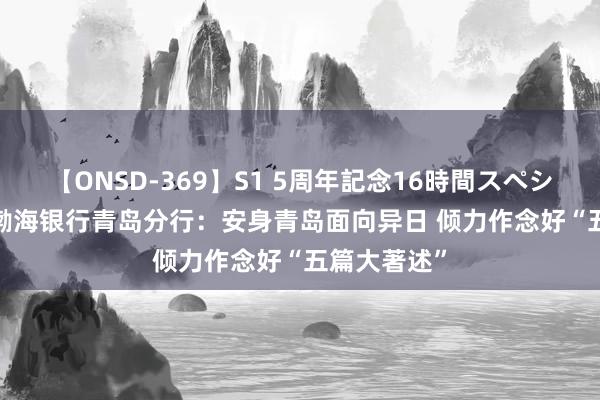 【ONSD-369】S1 5周年記念16時間スペシャル RED 渤海银行青岛分行：安身青岛面向异日 倾力作念好“五篇大著述”