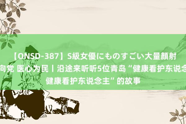 【ONSD-387】S級女優にものすごい大量顔射4時間 医心向党 医心为民丨沿途来听听5位青岛“健康看护东说念主”的故事