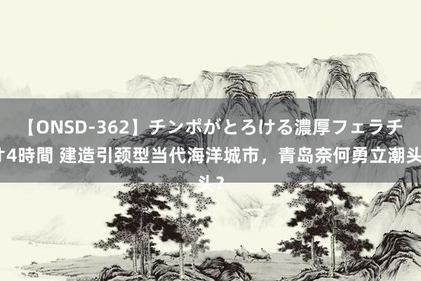 【ONSD-362】チンポがとろける濃厚フェラチオ4時間 建造引颈型当代海洋城市，青岛奈何勇立潮头？