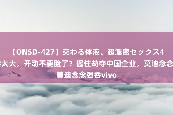 【ONSD-427】交わる体液、超濃密セックス4時間 缱绻太大，开动不要脸了？握住劫夺中国企业，莫迪念念强吞vivo