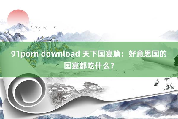 91porn download 天下国宴篇：好意思国的国宴都吃什么？