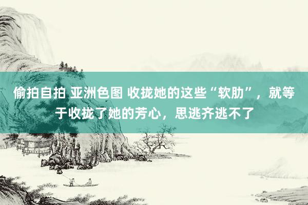 偷拍自拍 亚洲色图 收拢她的这些“软肋”，就等于收拢了她的芳心，思逃齐逃不了