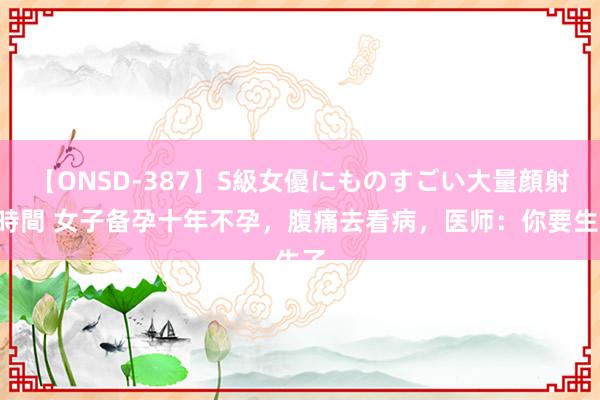 【ONSD-387】S級女優にものすごい大量顔射4時間 女子备孕十年不孕，腹痛去看病，医师：你要生了