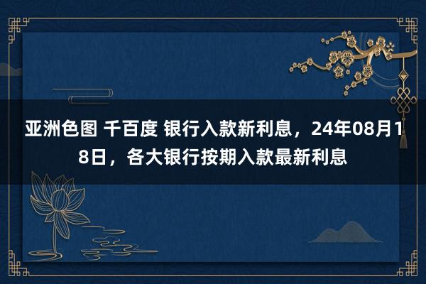 亚洲色图 千百度 银行入款新利息，24年08月18日，各大银行按期入款最新利息