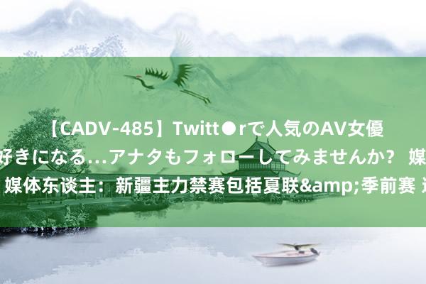 【CADV-485】Twitt●rで人気のAV女優 SNSでますますAV女優が好きになる…アナタもフォローしてみませんか？ 媒体东谈主：新疆主力禁赛包括夏联&季前赛 这笃定能看出罚单的“妙”