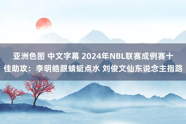 亚洲色图 中文字幕 2024年NBL联赛成例赛十佳助攻：李明皓跟蜻蜓点水 刘俊文仙东说念主指路