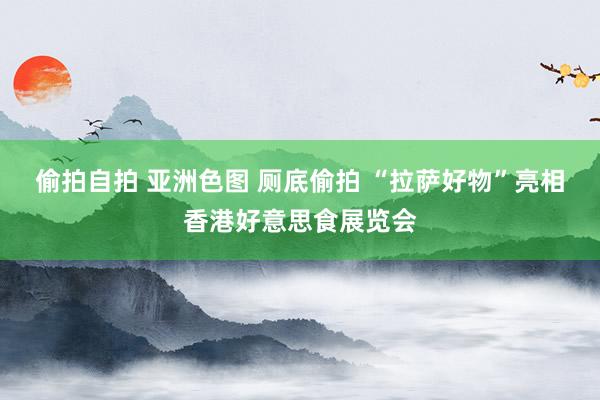 偷拍自拍 亚洲色图 厕底偷拍 “拉萨好物”亮相香港好意思食展览会