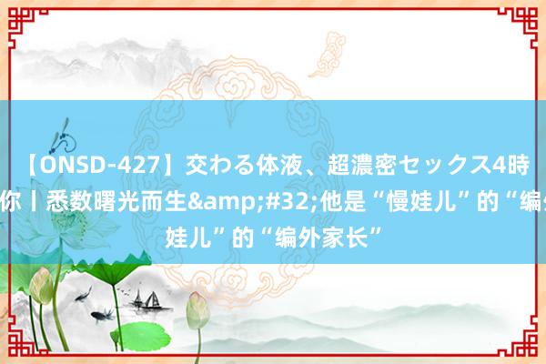 【ONSD-427】交わる体液、超濃密セックス4時間 碰见你丨悉数曙光而生&#32;他是“慢娃儿”的“编外家长”