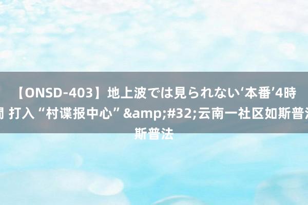 【ONSD-403】地上波では見られない‘本番’4時間 打入“村谍报中心”&#32;云南一社区如斯普法