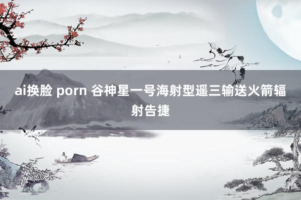 ai换脸 porn 谷神星一号海射型遥三输送火箭辐射告捷