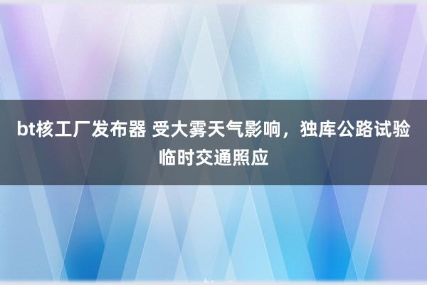 bt核工厂发布器 受大雾天气影响，独库公路试验临时交通照应