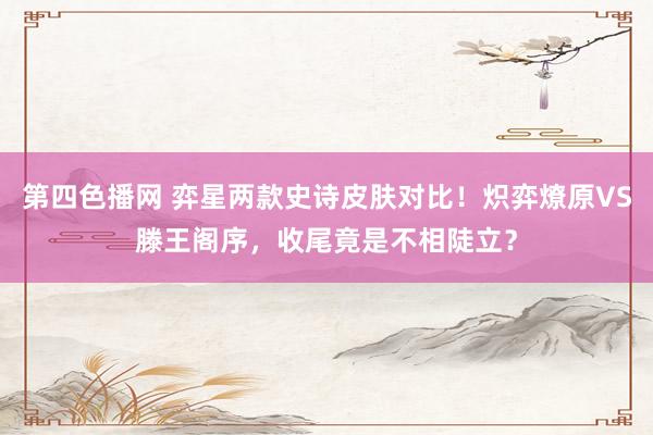 第四色播网 弈星两款史诗皮肤对比！炽弈燎原VS滕王阁序，收尾竟是不相陡立？