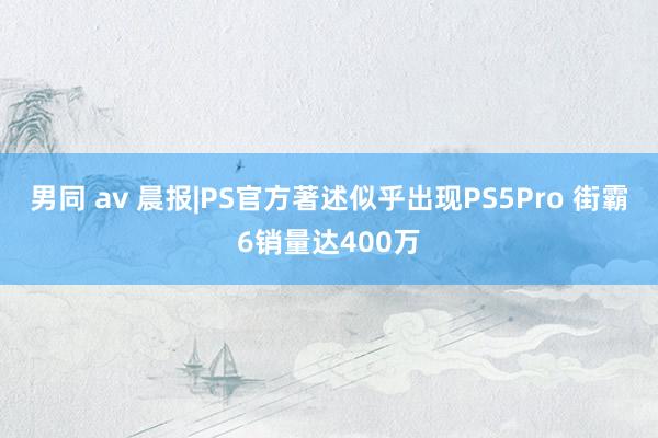 男同 av 晨报|PS官方著述似乎出现PS5Pro 街霸6销量达400万