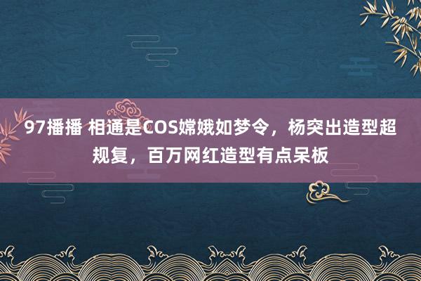 97播播 相通是COS嫦娥如梦令，杨突出造型超规复，百万网红造型有点呆板