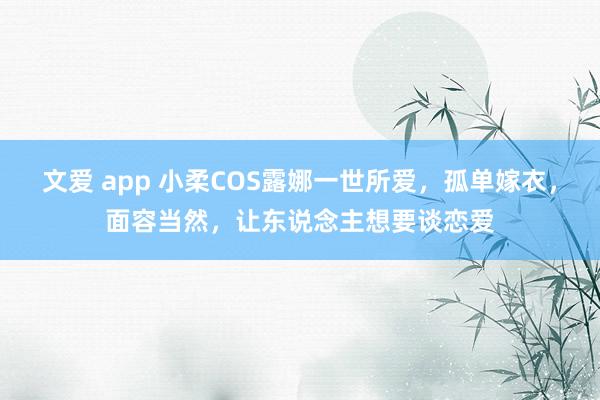 文爱 app 小柔COS露娜一世所爱，孤单嫁衣，面容当然，让东说念主想要谈恋爱