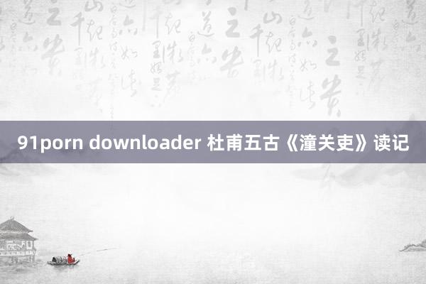 91porn downloader 杜甫五古《潼关吏》读记