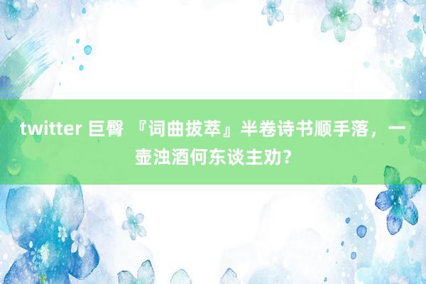 twitter 巨臀 『词曲拔萃』半卷诗书顺手落，一壶浊酒何东谈主劝？