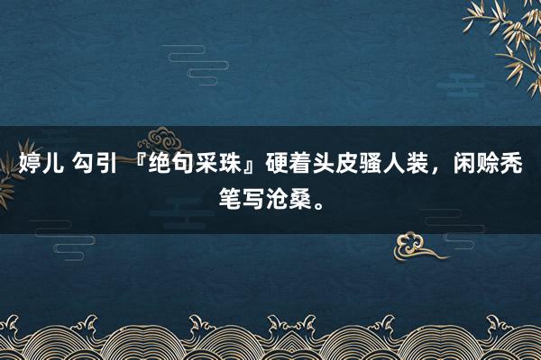 婷儿 勾引 『绝句采珠』硬着头皮骚人装，闲赊秃笔写沧桑。